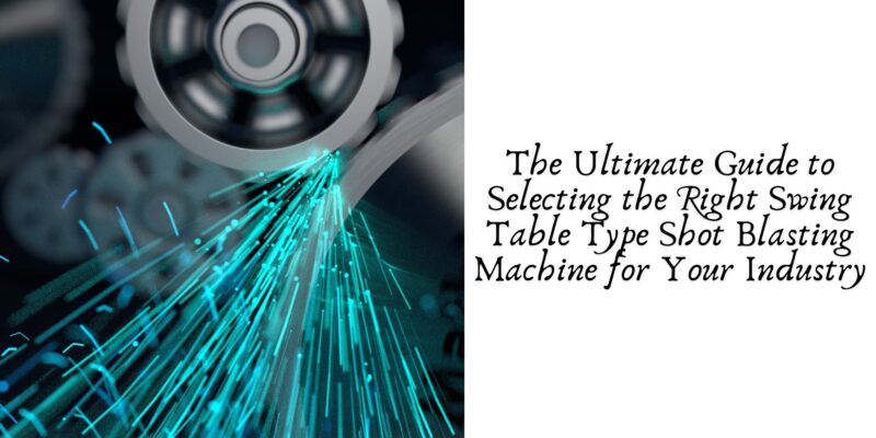 The Ultimate Guide to Selecting the Right Swing Table Type Shot Blasting Machine for Your Industry
